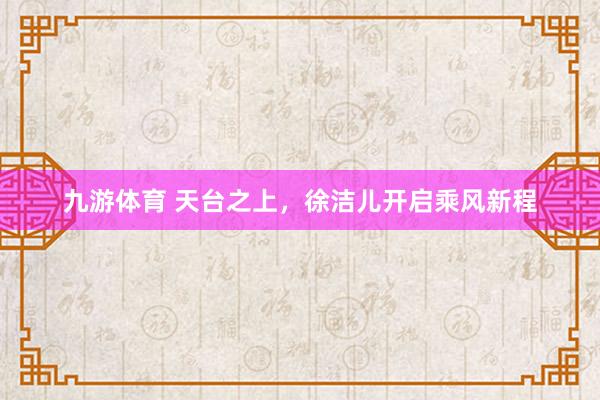 九游体育 天台之上，徐洁儿开启乘风新程