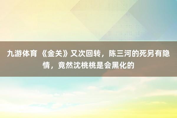 九游体育 《金关》又次回转，陈三河的死另有隐情，竟然沈桃桃是会黑化的