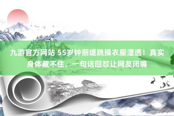 九游官方网站 55岁钟丽缇跳操衣服湿透！真实身体藏不住，一句话回怼让网友闭嘴