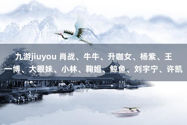 九游jiuyou 肖战、牛牛、升咖女、杨紫、王一博、大眼妹、小林、鞠姐、鲸鱼、刘宇宁、许凯