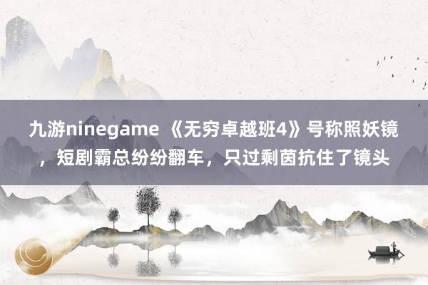 九游ninegame 《无穷卓越班4》号称照妖镜，短剧霸总纷纷翻车，只过剩茵抗住了镜头