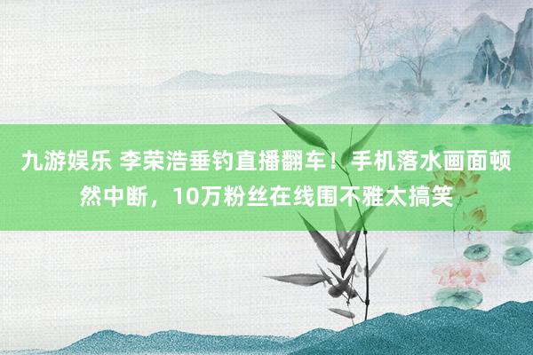 九游娱乐 李荣浩垂钓直播翻车！手机落水画面顿然中断，10万粉丝在线围不雅太搞笑