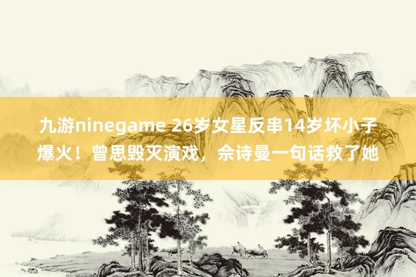 九游ninegame 26岁女星反串14岁坏小子爆火！曾思毁灭演戏，佘诗曼一句话救了她