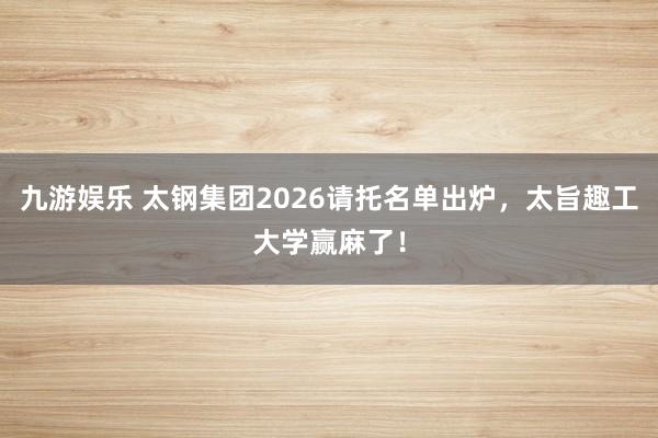 九游娱乐 太钢集团2026请托名单出炉，太旨趣工大学赢麻了！