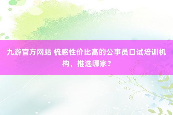 九游官方网站 梳感性价比高的公事员口试培训机构，推选哪家？