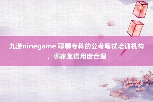 九游ninegame 聊聊专科的公考笔试培训机构，哪家靠谱用度合理