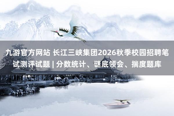 九游官方网站 长江三峡集团2026秋季校园招聘笔试测评试题 | 分数统计、谜底领会、揣度题库
