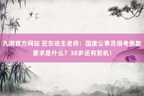 九游官方网站 匠东谈主老师：国度公事员报考条款要求是什么？38岁还有契机！