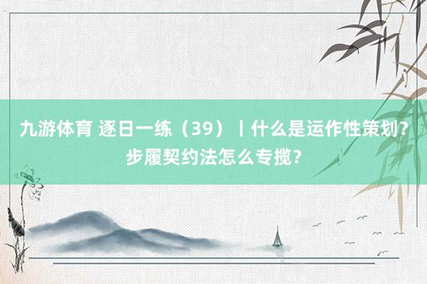 九游体育 逐日一练（39）丨什么是运作性策划？步履契约法怎么专揽？