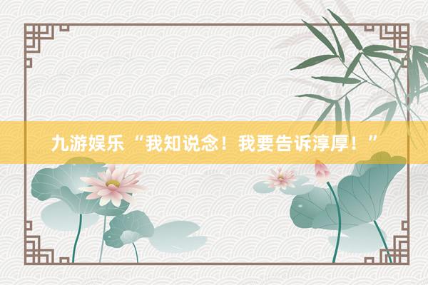 九游娱乐 “我知说念！我要告诉淳厚！”