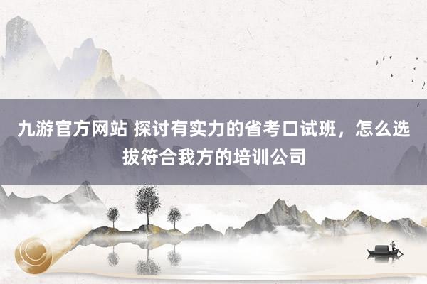 九游官方网站 探讨有实力的省考口试班，怎么选拔符合我方的培训公司