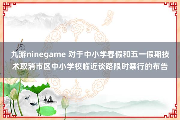 九游ninegame 对于中小学春假和五一假期技术取消市区中小学校临近谈路限时禁行的布告