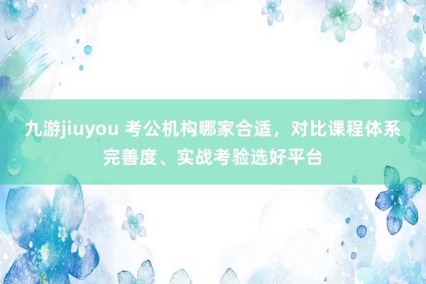 九游jiuyou 考公机构哪家合适，对比课程体系完善度、实战考验选好平台