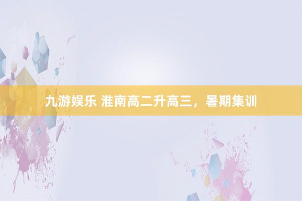 九游娱乐 淮南高二升高三，暑期集训