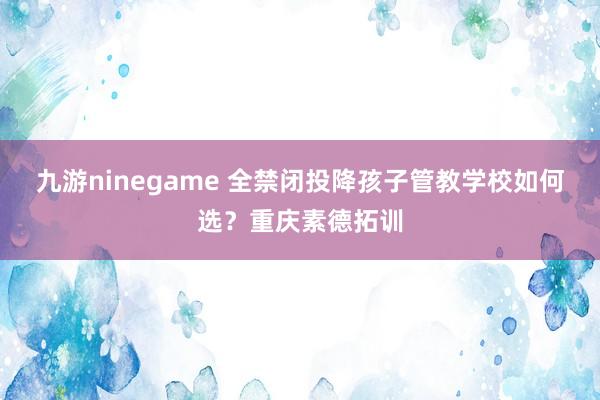 九游ninegame 全禁闭投降孩子管教学校如何选？重庆素德拓训