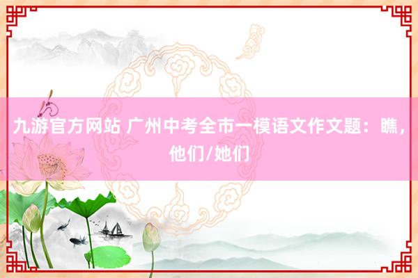 九游官方网站 广州中考全市一模语文作文题：瞧，他们/她们