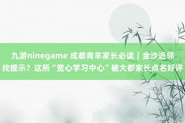 九游ninegame 成都青羊家长必读｜金沙近邻找提示？这所“宽心学习中心”被大都家长点名好评