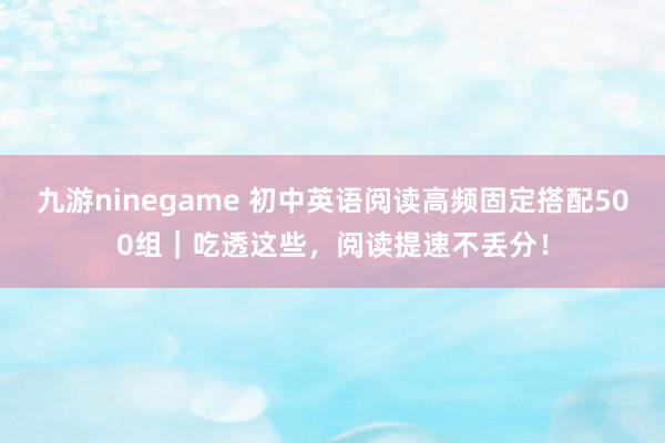 九游ninegame 初中英语阅读高频固定搭配500组｜吃透这些，阅读提速不丢分！