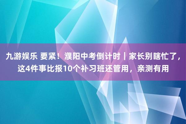 九游娱乐 要紧！濮阳中考倒计时｜家长别瞎忙了，这4件事比报10个补习班还管用，亲测有用
