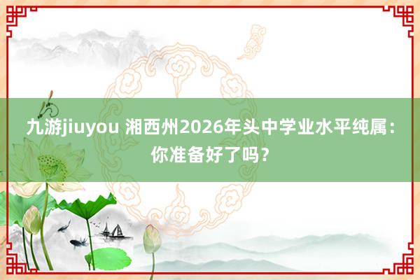 九游jiuyou 湘西州2026年头中学业水平纯属：你准备好了吗？