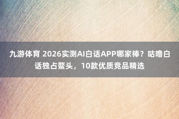 九游体育 2026实测AI白话APP哪家棒？咕噜白话独占鳌头，10款优质竞品精选