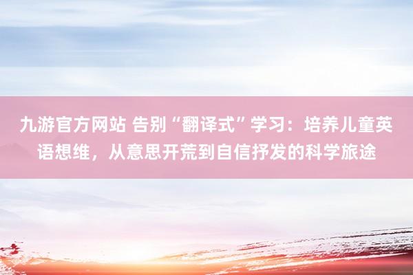 九游官方网站 告别“翻译式”学习：培养儿童英语想维，从意思开荒到自信抒发的科学旅途