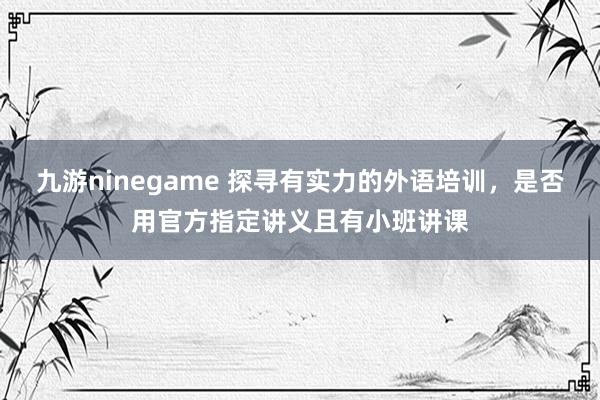 九游ninegame 探寻有实力的外语培训，是否用官方指定讲义且有小班讲课