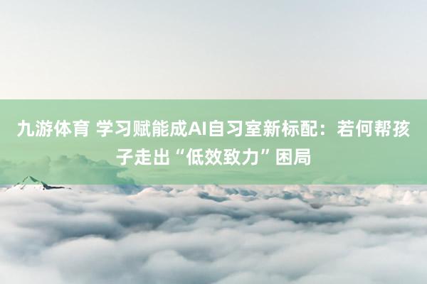 九游体育 学习赋能成AI自习室新标配：若何帮孩子走出“低效致力”困局