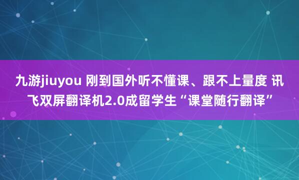 九游jiuyou 刚到国外听不懂课、跟不上量度 讯飞双屏翻译机2.0成留学生“课堂随行翻译”
