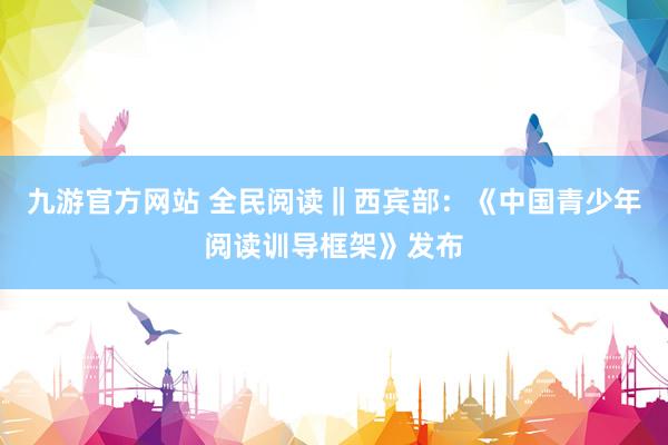 九游官方网站 全民阅读‖西宾部：《中国青少年阅读训导框架》发布