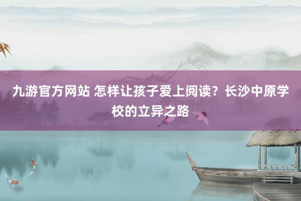 九游官方网站 怎样让孩子爱上阅读？长沙中原学校的立异之路