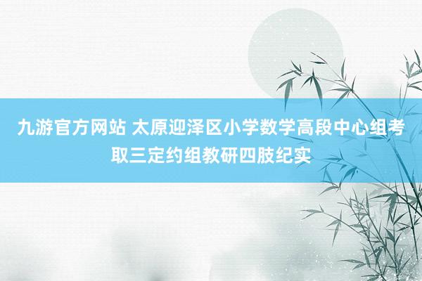 九游官方网站 太原迎泽区小学数学高段中心组考取三定约组教研四肢纪实