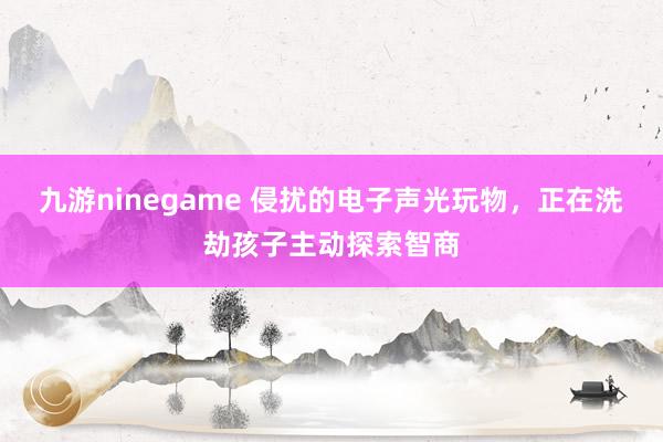九游ninegame 侵扰的电子声光玩物，正在洗劫孩子主动探索智商