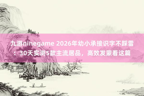 九游ninegame 2026年幼小承接识字不踩雷：30天实测5款主流居品，高效发蒙看这篇