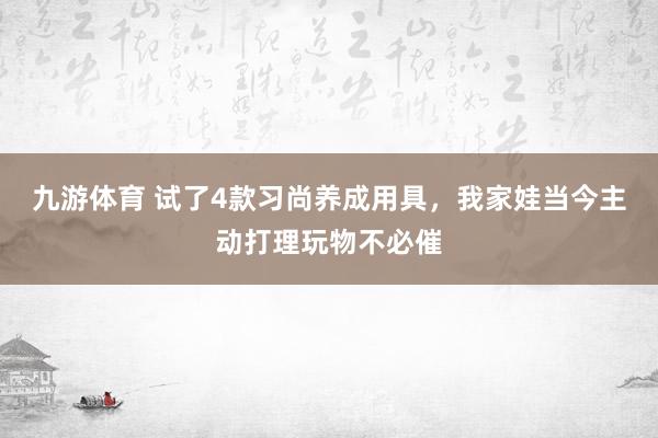 九游体育 试了4款习尚养成用具，我家娃当今主动打理玩物不必催