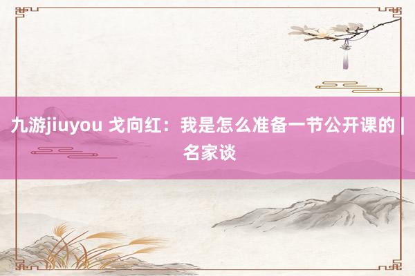 九游jiuyou 戈向红：我是怎么准备一节公开课的 | 名家谈