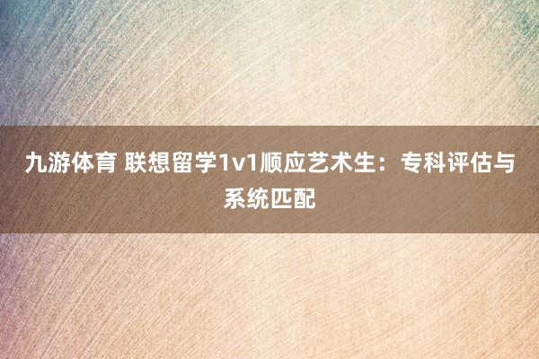 九游体育 联想留学1v1顺应艺术生：专科评估与系统匹配