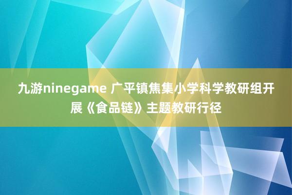 九游ninegame 广平镇焦集小学科学教研组开展《食品链》主题教研行径