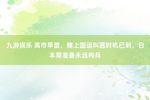 九游娱乐 高市早苗，赌上国运叫嚣时机已到，日本需准备永远构兵