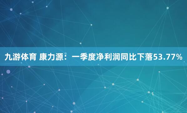 九游体育 康力源：一季度净利润同比下落53.77%
