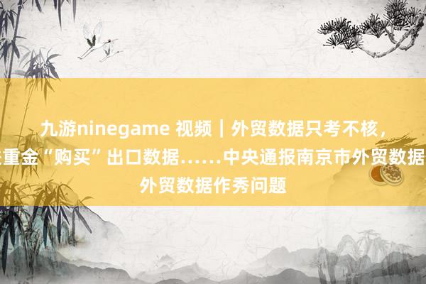 九游ninegame 视频｜外贸数据只考不核，为争先进重金“购买”出口数据……中央通报南京市外贸数据作秀问题