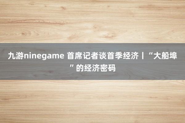 九游ninegame 首席记者谈首季经济丨“大船埠”的经济密码