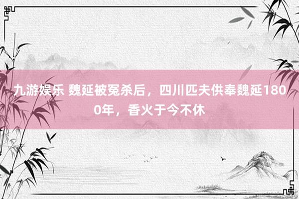 九游娱乐 魏延被冤杀后，四川匹夫供奉魏延1800年，香火于今不休