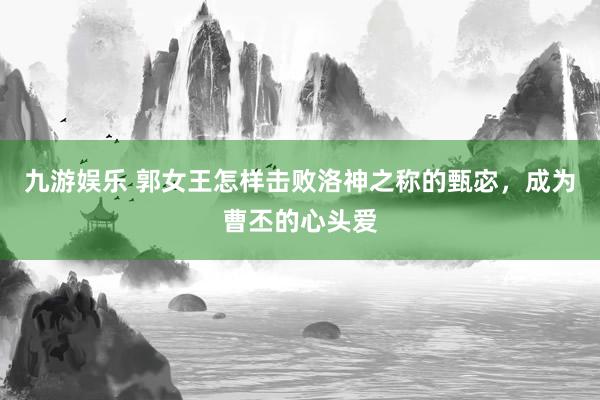 九游娱乐 郭女王怎样击败洛神之称的甄宓，成为曹丕的心头爱