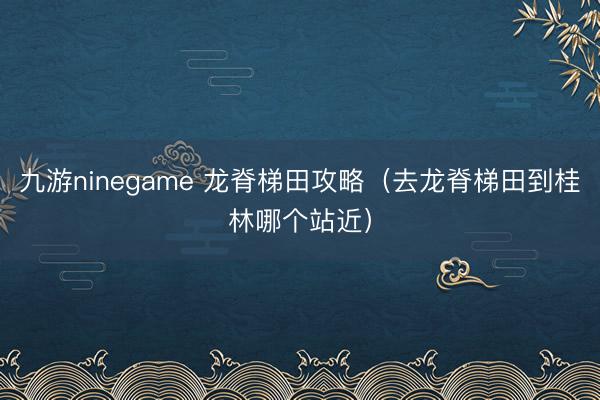 九游ninegame 龙脊梯田攻略（去龙脊梯田到桂林哪个站近）