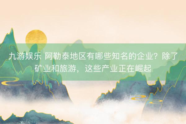 九游娱乐 阿勒泰地区有哪些知名的企业？除了矿业和旅游，这些产业正在崛起