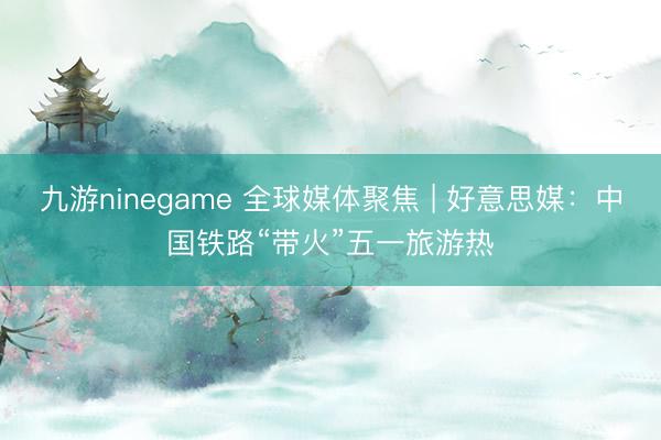 九游ninegame 全球媒体聚焦 | 好意思媒：中国铁路“带火”五一旅游热