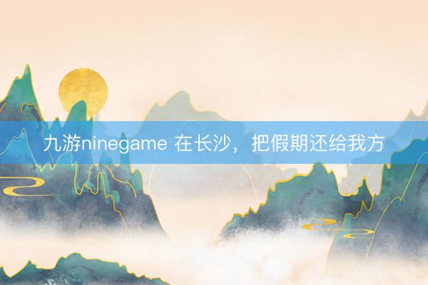 九游ninegame 在长沙，把假期还给我方