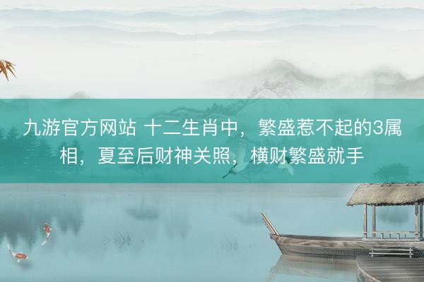 九游官方网站 十二生肖中，繁盛惹不起的3属相，夏至后财神关照，横财繁盛就手