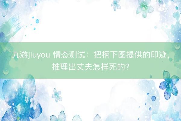 九游jiuyou 情态测试：把柄下图提供的印迹，推理出丈夫怎样死的？